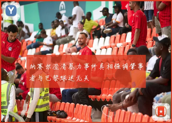 纳赛尔澄清暴力事件真相强调肇事者与巴黎球迷无关