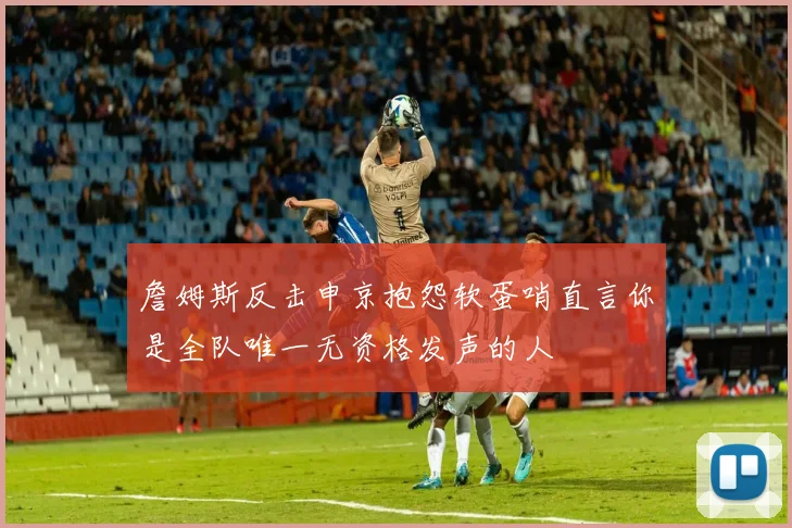 詹姆斯反击申京抱怨软蛋哨直言你是全队唯一无资格发声的人