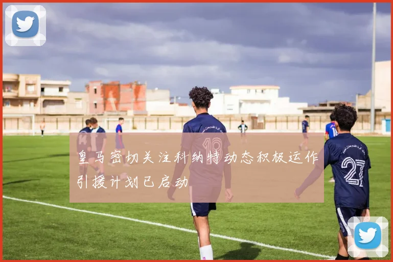 皇马密切关注科纳特动态积极运作引援计划已启动