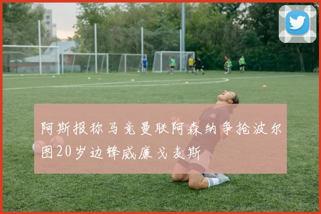 阿斯报称马竞曼联阿森纳争抢波尔图20岁边锋威廉戈麦斯