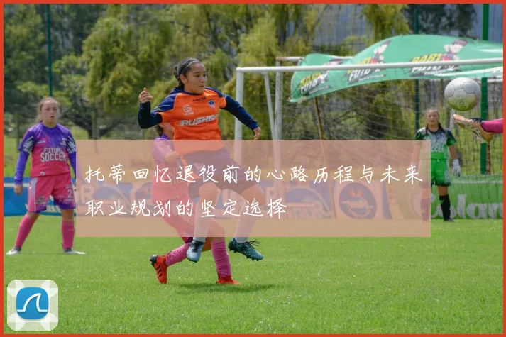托蒂回忆退役前的心路历程与未来职业规划的坚定选择