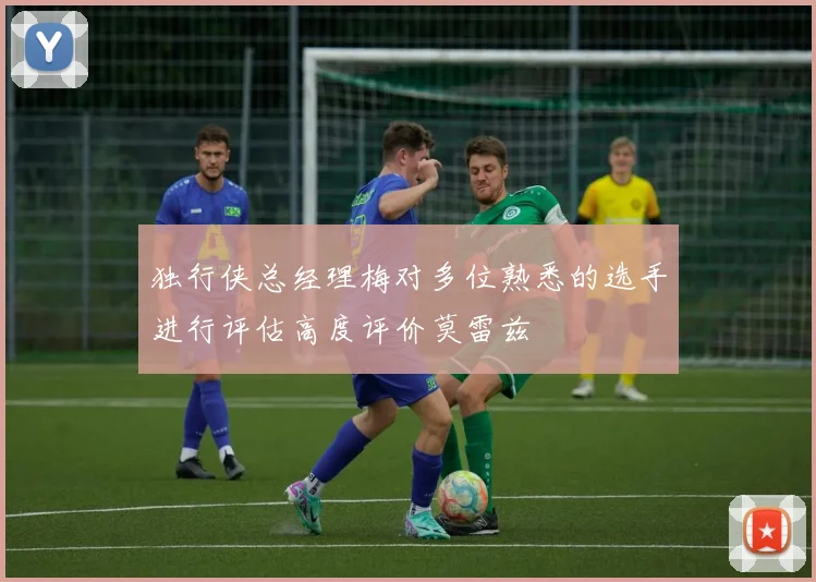 独行侠总经理梅对多位熟悉的选手进行评估高度评价莫雷兹