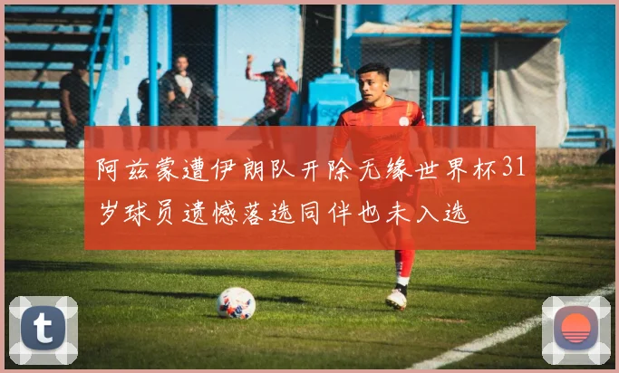 阿兹蒙遭伊朗队开除无缘世界杯31岁球员遗憾落选同伴也未入选